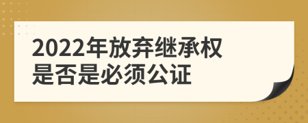 2022年放弃继承权是否是必须公证