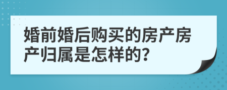 婚前婚后购买的房产房产归属是怎样的？