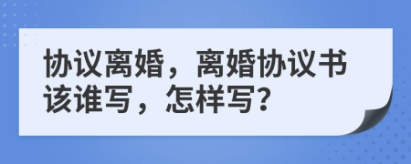 协议离婚，离婚协议书该谁写，怎样写？