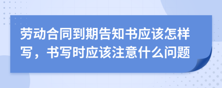 劳动合同到期告知书应该怎样写，书写时应该注意什么问题
