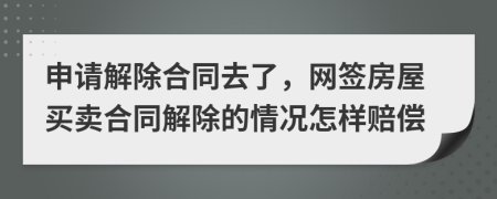 申请解除合同去了，网签房屋买卖合同解除的情况怎样赔偿