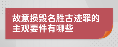 故意损毁名胜古迹罪的主观要件有哪些