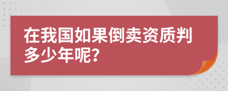 在我国如果倒卖资质判多少年呢？