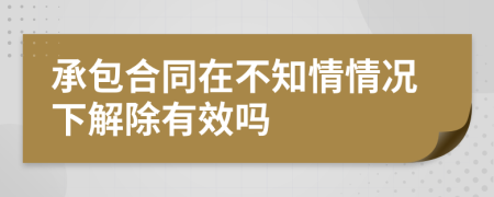 承包合同在不知情情况下解除有效吗