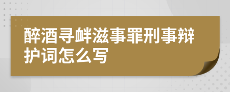 醉酒寻衅滋事罪刑事辩护词怎么写