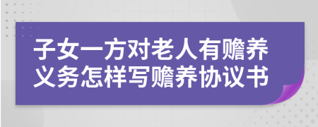 子女一方对老人有赡养义务怎样写赡养协议书