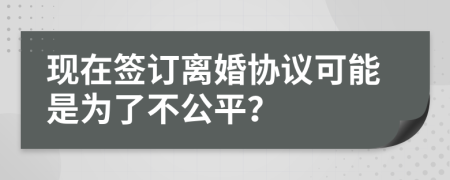 现在签订离婚协议可能是为了不公平？