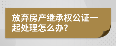 放弃房产继承权公证一起处理怎么办？