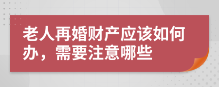 老人再婚财产应该如何办，需要注意哪些