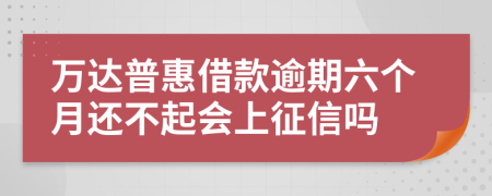 万达普惠借款逾期六个月还不起会上征信吗