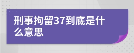 刑事拘留37到底是什么意思