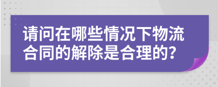 请问在哪些情况下物流合同的解除是合理的？