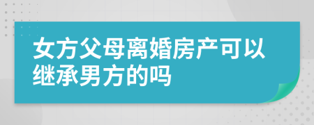 女方父母离婚房产可以继承男方的吗