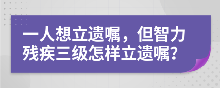 一人想立遗嘱，但智力残疾三级怎样立遗嘱？