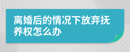 离婚后的情况下放弃抚养权怎么办