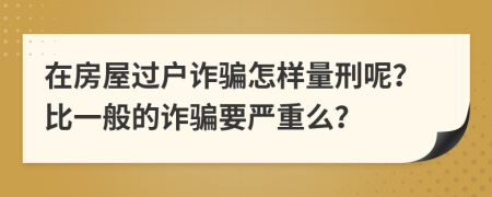 在房屋过户诈骗怎样量刑呢？比一般的诈骗要严重么？