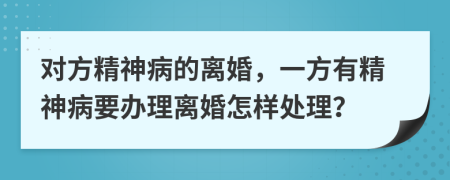对方精神病的离婚，一方有精神病要办理离婚怎样处理？