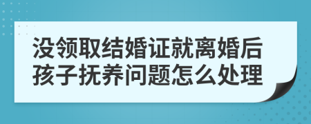 没领取结婚证就离婚后孩子抚养问题怎么处理