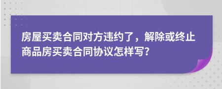 房屋买卖合同对方违约了，解除或终止商品房买卖合同协议怎样写？