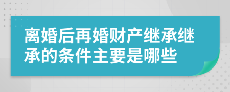 离婚后再婚财产继承继承的条件主要是哪些