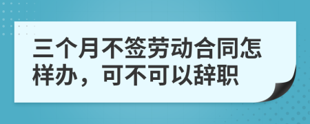 三个月不签劳动合同怎样办，可不可以辞职