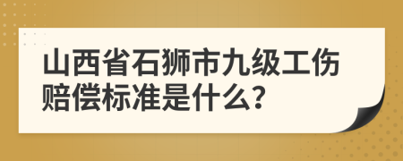 山西省石狮市九级工伤赔偿标准是什么？