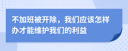 不加班被开除，我们应该怎样办才能维护我们的利益