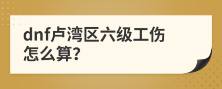 dnf卢湾区六级工伤怎么算？