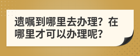 遗嘱到哪里去办理？在哪里才可以办理呢？