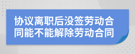 协议离职后没签劳动合同能不能解除劳动合同