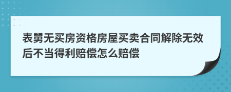 表舅无买房资格房屋买卖合同解除无效后不当得利赔偿怎么赔偿