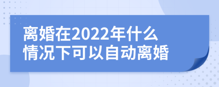 离婚在2022年什么情况下可以自动离婚