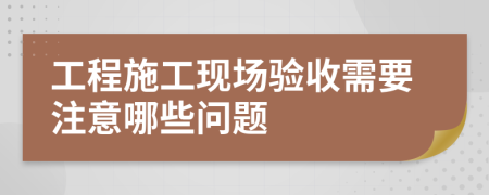 工程施工现场验收需要注意哪些问题