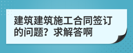 建筑建筑施工合同签订的问题？求解答啊