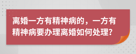 离婚一方有精神病的，一方有精神病要办理离婚如何处理？