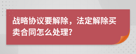 战略协议要解除，法定解除买卖合同怎么处理？