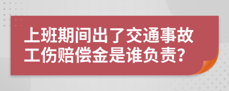 上班期间出了交通事故工伤赔偿金是谁负责？