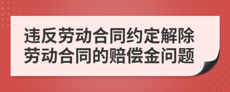 违反劳动合同约定解除劳动合同的赔偿金问题