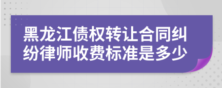 黑龙江债权转让合同纠纷律师收费标准是多少