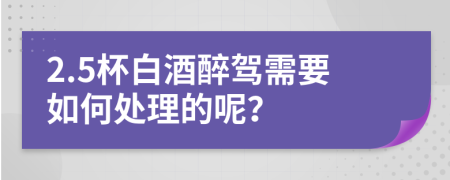 2.5杯白酒醉驾需要如何处理的呢？