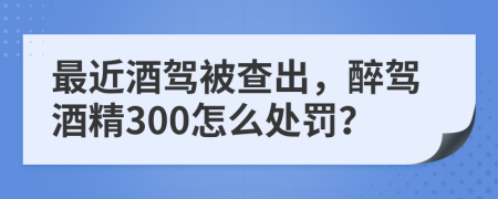 最近酒驾被查出，醉驾酒精300怎么处罚？