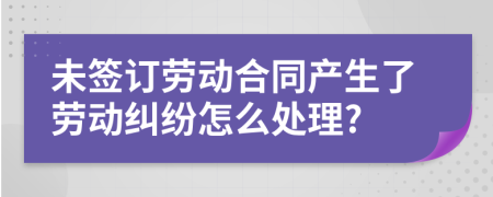 未签订劳动合同产生了劳动纠纷怎么处理?