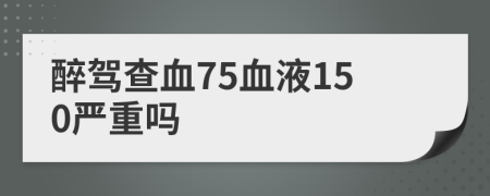 醉驾查血75血液150严重吗