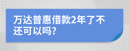 万达普惠借款2年了不还可以吗？