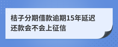 桔子分期借款逾期15年延迟还款会不会上征信