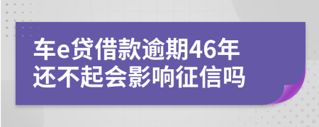 车e贷借款逾期46年还不起会影响征信吗