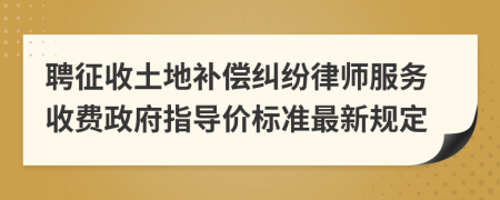 聘征收土地补偿纠纷律师服务收费政府指导价标准最新规定