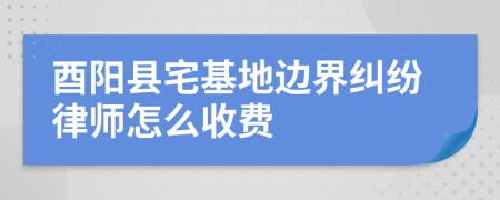 酉阳县宅基地边界纠纷律师怎么收费