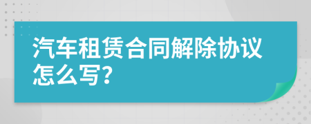 汽车租赁合同解除协议怎么写？