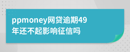 ppmoney网贷逾期49年还不起影响征信吗